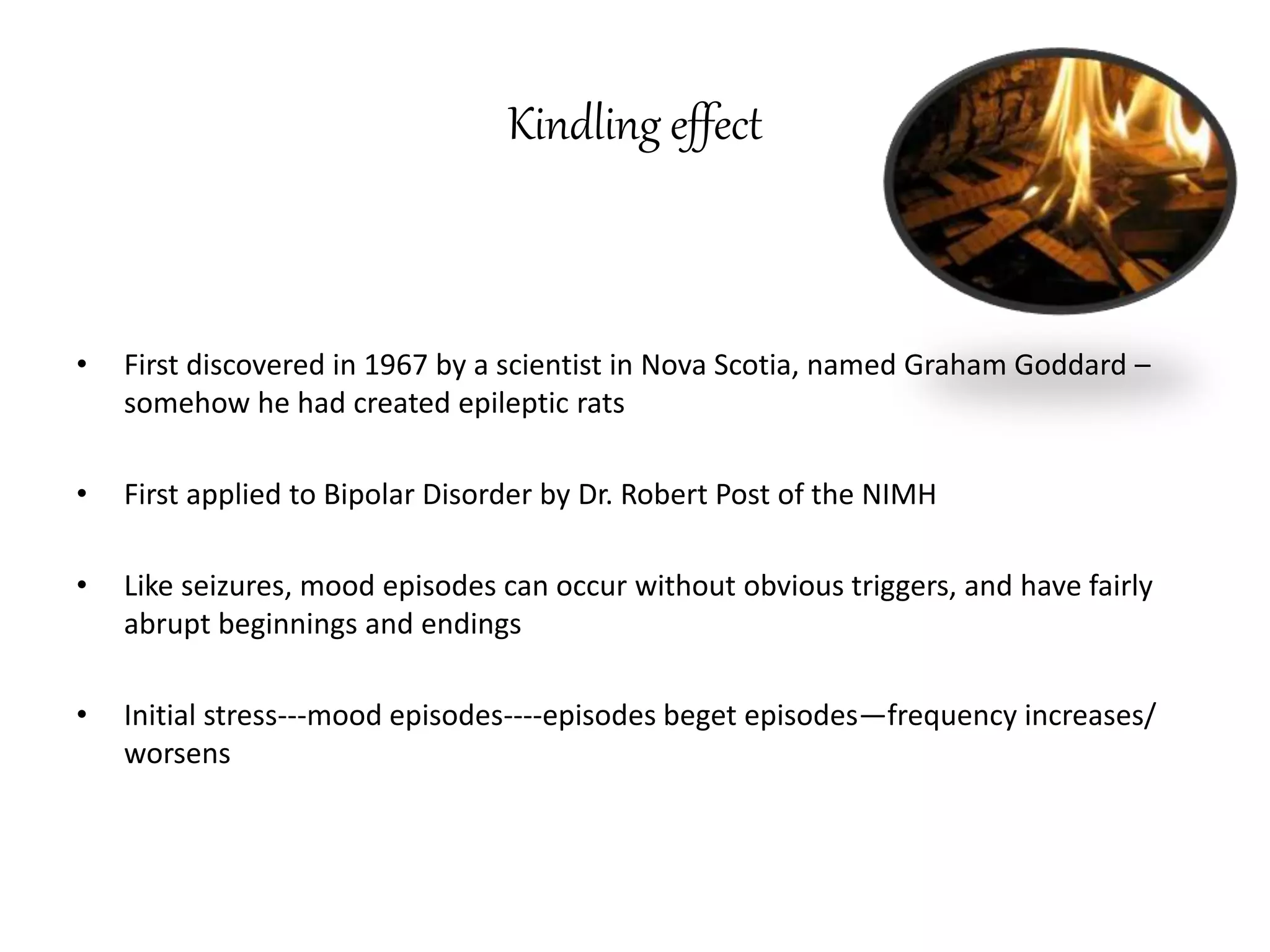 Kindling effect
• First discovered in 1967 by a scientist in Nova Scotia, named Graham Goddard –
somehow he had created epileptic rats
• First applied to Bipolar Disorder by Dr. Robert Post of the NIMH
• Like seizures, mood episodes can occur without obvious triggers, and have fairly
abrupt beginnings and endings
• Initial stress---mood episodes----episodes beget episodes—frequency increases/
worsens
 