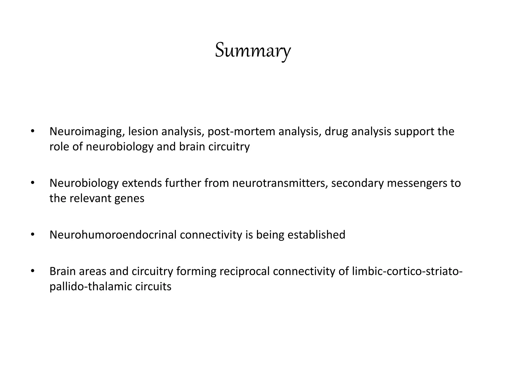 Summary
• Neuroimaging, lesion analysis, post-mortem analysis, drug analysis support the
role of neurobiology and brain circuitry
• Neurobiology extends further from neurotransmitters, secondary messengers to
the relevant genes
• Neurohumoroendocrinal connectivity is being established
• Brain areas and circuitry forming reciprocal connectivity of limbic-cortico-striato-
pallido-thalamic circuits
 