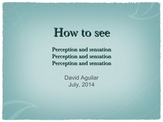 How to seeHow to see
Perception and sensationPerception and sensation
Perception and sensationPerception and sensation
Perception and sensationPerception and sensation
David Aguilar
July, 2014
 