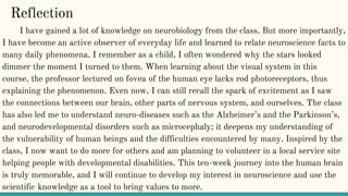 Reflection
I have gained a lot of knowledge on neurobiology from the class. But more importantly,
I have become an active observer of everyday life and learned to relate neuroscience facts to
many daily phenomena. I remember as a child, I often wondered why the stars looked
dimmer the moment I turned to them. When learning about the visual system in this
course, the professor lectured on fovea of the human eye lacks rod photoreceptors, thus
explaining the phenomenon. Even now, I can still recall the spark of excitement as I saw
the connections between our brain, other parts of nervous system, and ourselves. The class
has also led me to understand neuro-diseases such as the Alzheimer’s and the Parkinson’s,
and neurodevelopmental disorders such as microcephaly; it deepens my understanding of
the vulnerability of human beings and the difficulties encountered by many. Inspired by the
class, I now want to do more for others and am planning to volunteer in a local service site
helping people with developmental disabilities. This ten-week journey into the human brain
is truly memorable, and I will continue to develop my interest in neuroscience and use the
scientific knowledge as a tool to bring values to more.
 