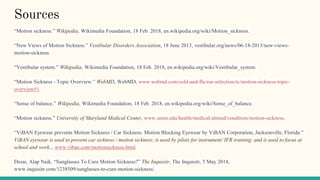 Sources
“Motion sickness.” Wikipedia, Wikimedia Foundation, 18 Feb. 2018, en.wikipedia.org/wiki/Motion_sickness.
“New Views of Motion Sickness.” Vestibular Disorders Association, 18 June 2013, vestibular.org/news/06-18-2013/new-views-
motion-sickness.
“Vestibular system.” Wikipedia, Wikimedia Foundation, 18 Feb. 2018, en.wikipedia.org/wiki/Vestibular_system.
“Motion Sickness - Topic Overview.” WebMD, WebMD, www.webmd.com/cold-and-flu/ear-infection/tc/motion-sickness-topic-
overview#1.
“Sense of balance.” Wikipedia, Wikimedia Foundation, 18 Feb. 2018, en.wikipedia.org/wiki/Sense_of_balance.
“Motion sickness.” University of Maryland Medical Center, www.umm.edu/health/medical/altmed/condition/motion-sickness.
“ViBAN Eyewear prevents Motion Sickness / Car Sickness. Motion Blocking Eyewear by ViBAN Corporation, Jacksonville, Florida.”
ViBAN eyewear is used to prevent car sickness / motion sickness; is used by pilots for instrument/ IFR training; and is used to focus at
school and work.., www.viban.com/motionsickness.html.
Desai, Alap Naik. “Sunglasses To Cure Motion Sickness?” The Inquisitr, The Inquisitr, 5 May 2014,
www.inquisitr.com/1238509/sunglasses-to-cure-motion-sickness/.
 