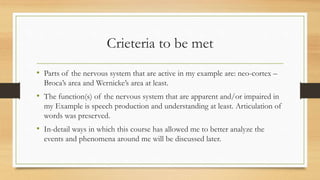 Crieteria to be met
• Parts of the nervous system that are active in my example are: neo-cortex –
Broca’s area and Wernicke’s area at least.
• The function(s) of the nervous system that are apparent and/or impaired in
my Example is speech production and understanding at least. Articulation of
words was preserved.
• In-detail ways in which this course has allowed me to better analyze the
events and phenomena around me will be discussed later.
 
