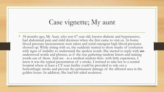 Case vignette; My aunt
• 18 months ago, My Aunt, who was 67 year old, known diabetic and hypertensive,
had abdominal pain and mild dizziness when she first came to visit us. At-home
blood pressure measurement were taken and serial emergent high blood pressures
showed up. While sitting with us, she suddenly started to show marks of confusion
with signs of inability to understand the spoken words. She started to reply with un-
understood words and phrases, as if she was gathering random letters and making
words out of them. And me - as a medical student then- with little experience, I
knew it was the typical presentation of a stroke. I insisted to take her to a central
hospital where at least a CT scan facility could be provided to rule out a
hemorrhagic stroke and prevent the permanent damage of the affected area in the
golden hours. In addition, She had left sided weakness.
 