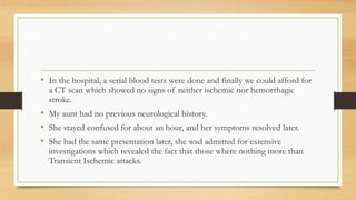 • In the hospital, a serial blood tests were done and finally we could afford for
a CT scan which showed no signs of neither ischemic nor hemorrhagic
stroke.
• My aunt had no previous neurological history.
• She stayed confused for about an hour, and her symptoms resolved later.
• She had the same presentation later, she wad admitted for extensive
investigations which revealed the fact that those where nothing more than
Transient Ischemic attacks.
 