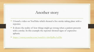 Another story
• I found a video on YouTube which showed a live stroke taking place with a
reporter.
• It shows the reality of how things might go wrong when a patient presents
with a stroke. In this example the reporter showed signs of expressive
aphasia.
• https://www.youtube.com/watch?v=dwHpBwAxDIs
 