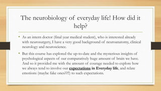 The neurobiology of everyday life! How did it
help?
• As an intern doctor (final year medical student), who is interested already
with neurosurgery, I have a very good background of neuroanatomy, clinical
neurology and neuroscience.
• But this course has explored the up-to-date and the mysterious insights of
psychological aspects of our comparatively huge amount of brain we have.
And so it provided me with the amount of courage needed to explore how
we always tend to involve our expectations in Everyday life, and relate
emotions (maybe fake ones??!!) to such expectations.
 