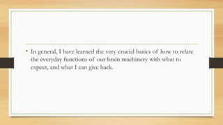 • In general, I have learned the very crucial basics of how to relate
the everyday functions of our brain machinery with what to
expect, and what I can give back.
 