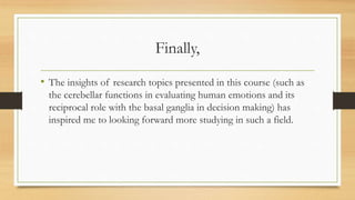 Finally,
• The insights of research topics presented in this course (such as
the cerebellar functions in evaluating human emotions and its
reciprocal role with the basal ganglia in decision making) has
inspired me to looking forward more studying in such a field.
 