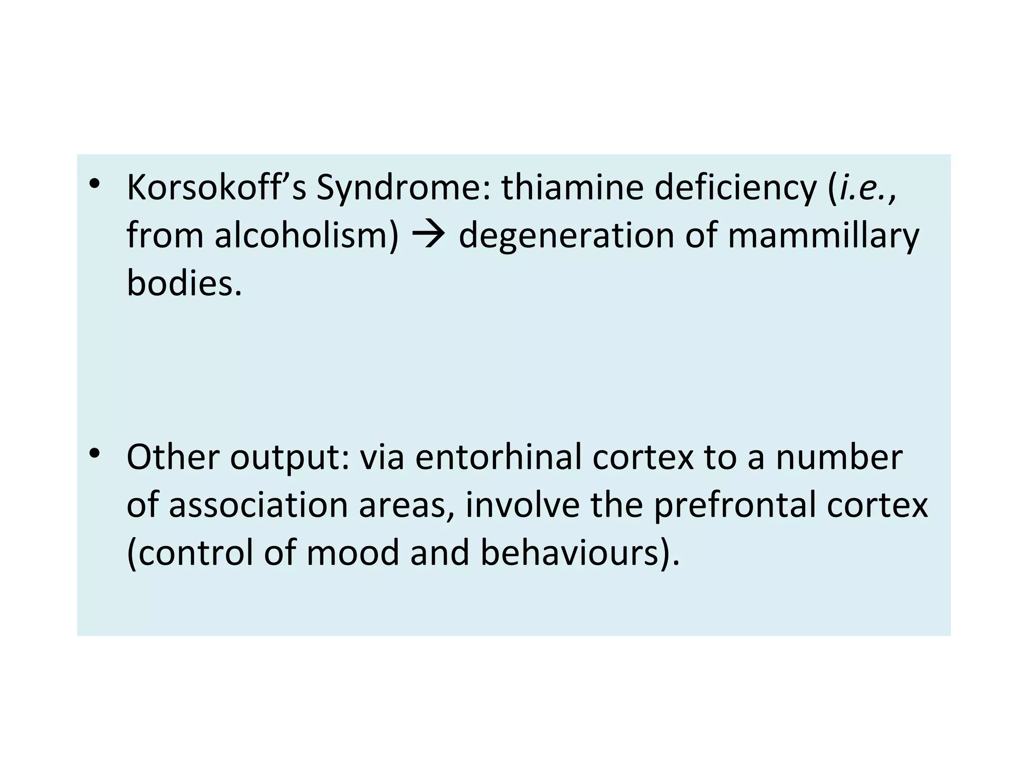 • Korsokoff’s Syndrome: thiamine deficiency (i.e.,
from alcoholism)  degeneration of mammillary
bodies.
• Other output: via entorhinal cortex to a number
of association areas, involve the prefrontal cortex
(control of mood and behaviours).
 