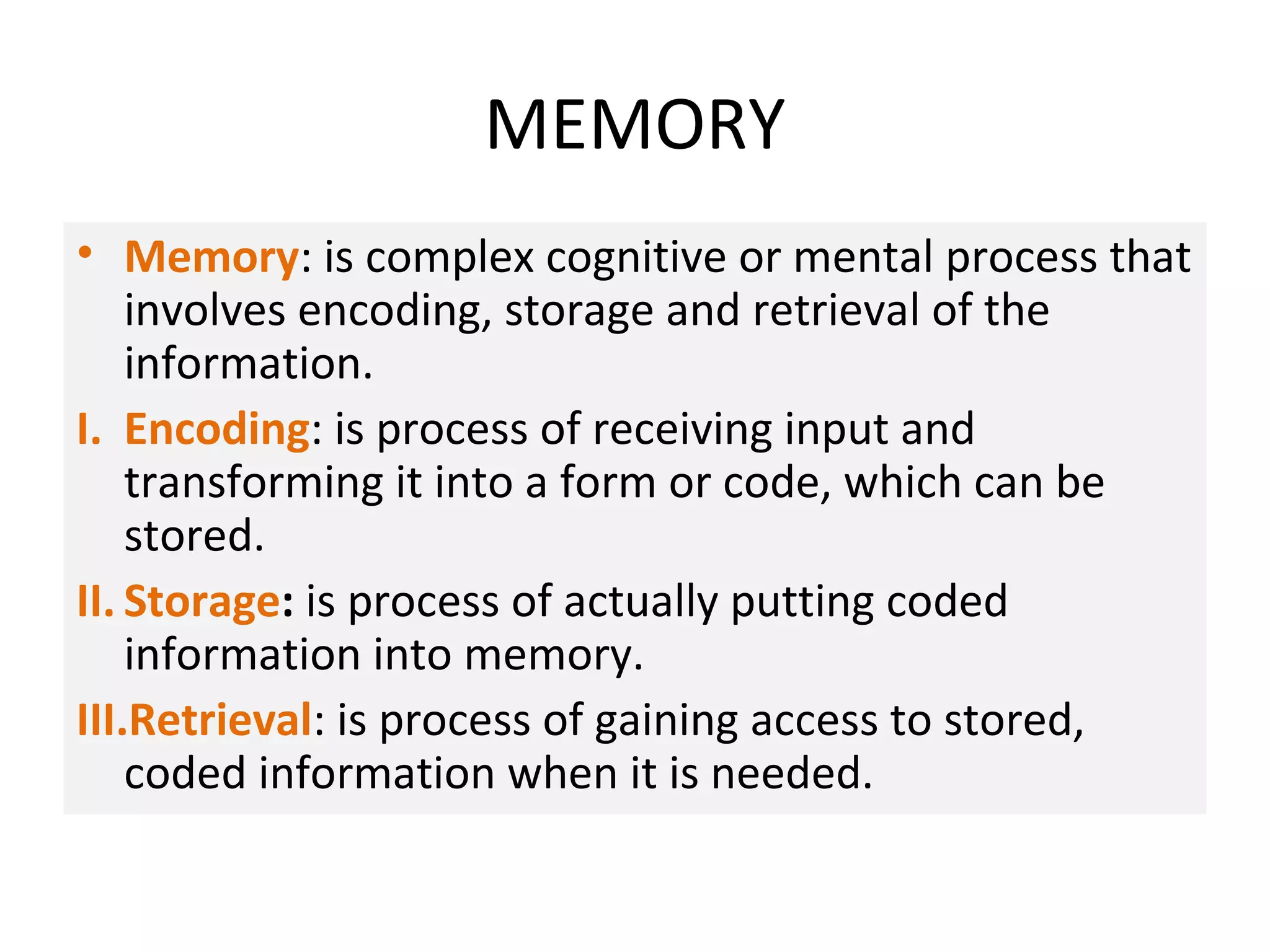 MEMORY
• Memory: is complex cognitive or mental process that
involves encoding, storage and retrieval of the
information.
I. Encoding: is process of receiving input and
transforming it into a form or code, which can be
stored.
II. Storage: is process of actually putting coded
information into memory.
III.Retrieval: is process of gaining access to stored,
coded information when it is needed.
 