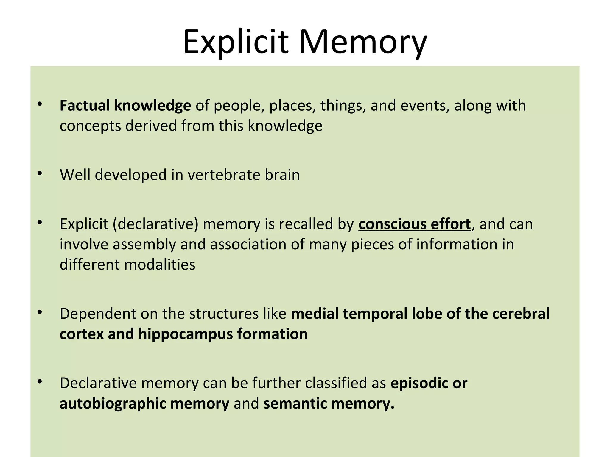 Explicit Memory
• Factual knowledge of people, places, things, and events, along with
concepts derived from this knowledge
• Well developed in vertebrate brain
• Explicit (declarative) memory is recalled by conscious effort, and can
involve assembly and association of many pieces of information in
different modalities
• Dependent on the structures like medial temporal lobe of the cerebral
cortex and hippocampus formation
• Declarative memory can be further classified as episodic or
autobiographic memory and semantic memory.
 