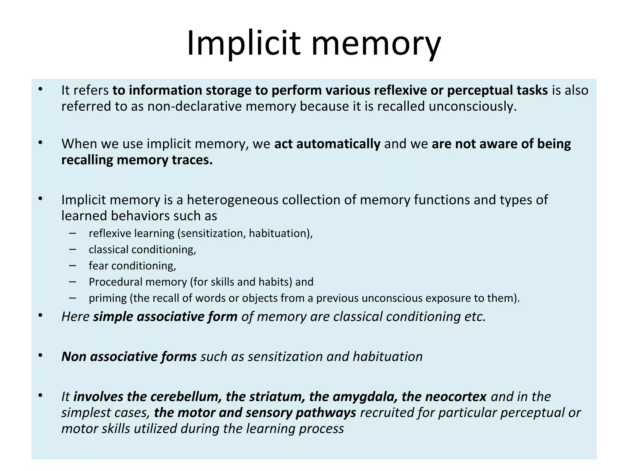 Implicit memory
• It refers to information storage to perform various reflexive or perceptual tasks is also
referred to as non-declarative memory because it is recalled unconsciously.
• When we use implicit memory, we act automatically and we are not aware of being
recalling memory traces.
• Implicit memory is a heterogeneous collection of memory functions and types of
learned behaviors such as
– reflexive learning (sensitization, habituation),
– classical conditioning,
– fear conditioning,
– Procedural memory (for skills and habits) and
– priming (the recall of words or objects from a previous unconscious exposure to them).
• Here simple associative form of memory are classical conditioning etc.
• Non associative forms such as sensitization and habituation
• It involves the cerebellum, the striatum, the amygdala, the neocortex and in the
simplest cases, the motor and sensory pathways recruited for particular perceptual or
motor skills utilized during the learning process
 