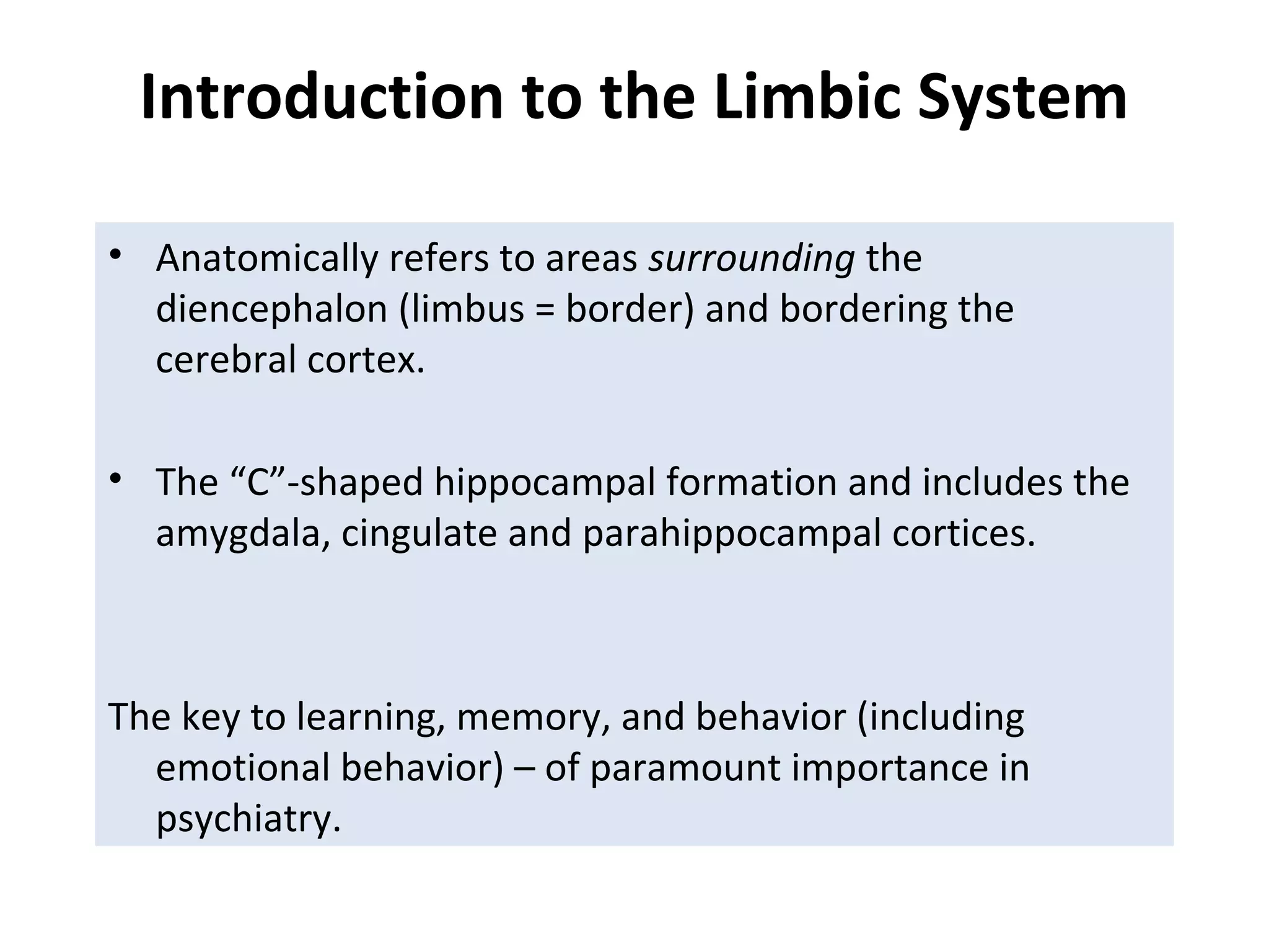 Introduction to the Limbic System
• Anatomically refers to areas surrounding the
diencephalon (limbus = border) and bordering the
cerebral cortex.
• The “C”-shaped hippocampal formation and includes the
amygdala, cingulate and parahippocampal cortices.
The key to learning, memory, and behavior (including
emotional behavior) – of paramount importance in
psychiatry.
 