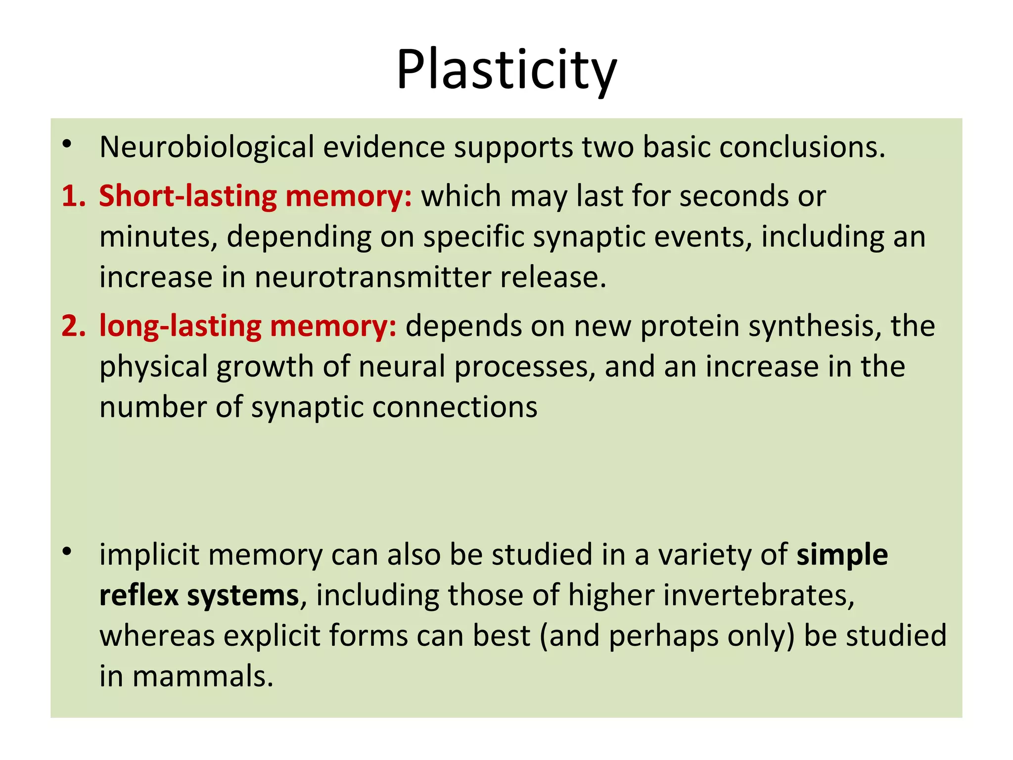 Plasticity
• Neurobiological evidence supports two basic conclusions.
1. Short-lasting memory: which may last for seconds or
minutes, depending on specific synaptic events, including an
increase in neurotransmitter release.
2. long-lasting memory: depends on new protein synthesis, the
physical growth of neural processes, and an increase in the
number of synaptic connections
• implicit memory can also be studied in a variety of simple
reflex systems, including those of higher invertebrates,
whereas explicit forms can best (and perhaps only) be studied
in mammals.
 