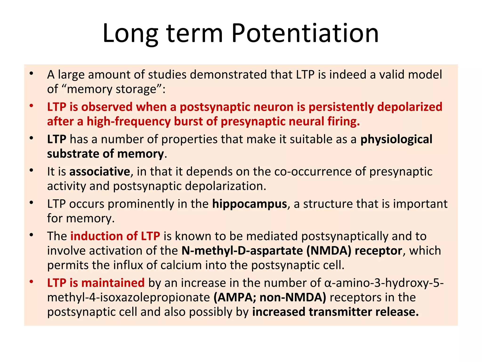 Long term Potentiation
• A large amount of studies demonstrated that LTP is indeed a valid model
of “memory storage”:
• LTP is observed when a postsynaptic neuron is persistently depolarized
after a high-frequency burst of presynaptic neural firing.
• LTP has a number of properties that make it suitable as a physiological
substrate of memory.
• It is associative, in that it depends on the co-occurrence of presynaptic
activity and postsynaptic depolarization.
• LTP occurs prominently in the hippocampus, a structure that is important
for memory.
• The induction of LTP is known to be mediated postsynaptically and to
involve activation of the N-methyl-D-aspartate (NMDA) receptor, which
permits the influx of calcium into the postsynaptic cell.
• LTP is maintained by an increase in the number of α-amino-3-hydroxy-5-
methyl-4-isoxazolepropionate (AMPA; non-NMDA) receptors in the
postsynaptic cell and also possibly by increased transmitter release.
 