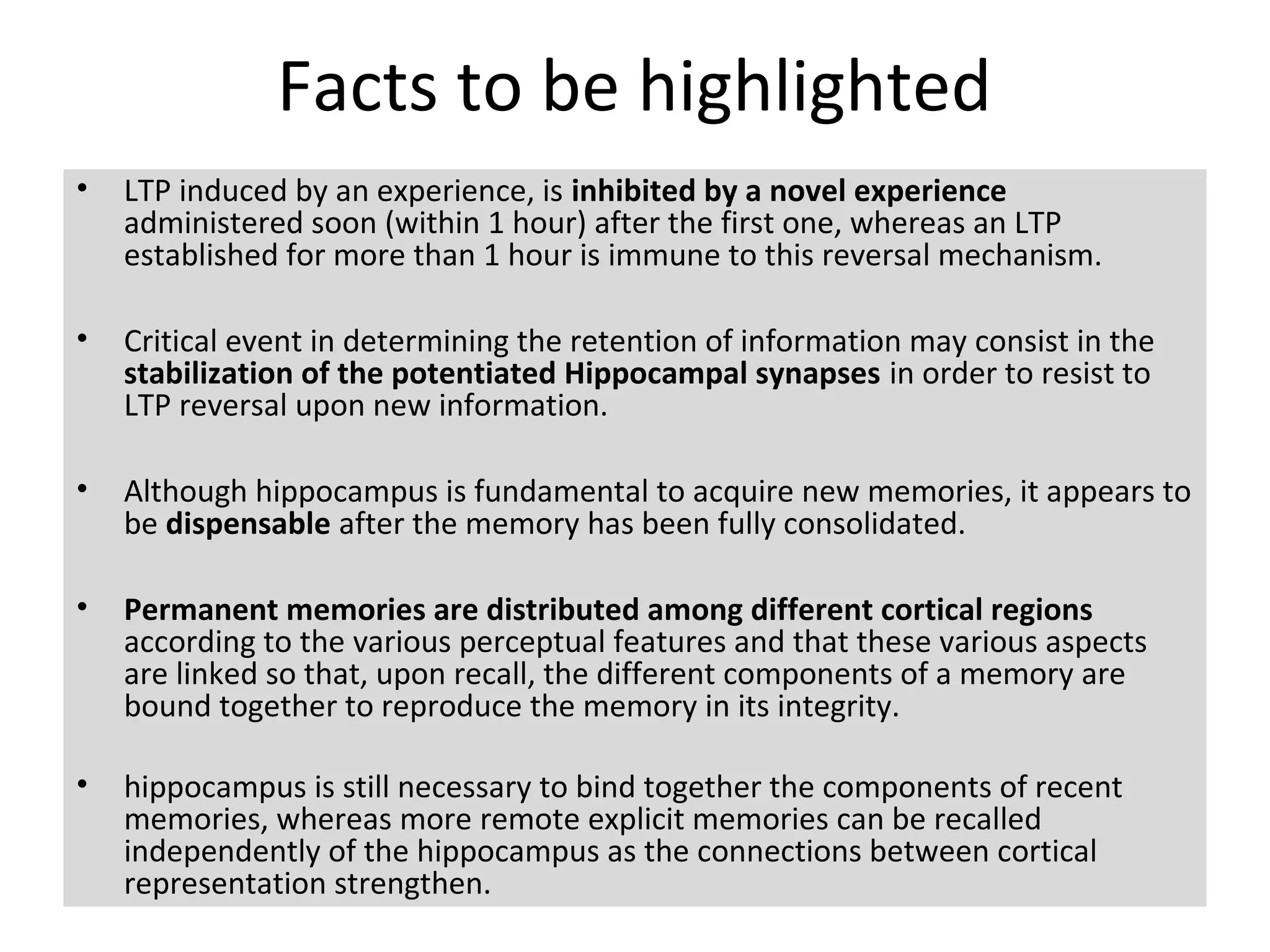 Facts to be highlighted
• LTP induced by an experience, is inhibited by a novel experience
administered soon (within 1 hour) after the first one, whereas an LTP
established for more than 1 hour is immune to this reversal mechanism.
• Critical event in determining the retention of information may consist in the
stabilization of the potentiated Hippocampal synapses in order to resist to
LTP reversal upon new information.
• Although hippocampus is fundamental to acquire new memories, it appears to
be dispensable after the memory has been fully consolidated.
• Permanent memories are distributed among different cortical regions
according to the various perceptual features and that these various aspects
are linked so that, upon recall, the different components of a memory are
bound together to reproduce the memory in its integrity.
• hippocampus is still necessary to bind together the components of recent
memories, whereas more remote explicit memories can be recalled
independently of the hippocampus as the connections between cortical
representation strengthen.
 