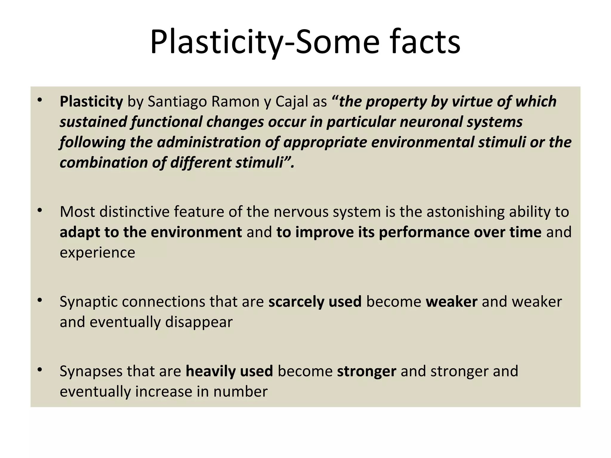Plasticity-Some facts
• Plasticity by Santiago Ramon y Cajal as “the property by virtue of which
sustained functional changes occur in particular neuronal systems
following the administration of appropriate environmental stimuli or the
combination of different stimuli”.
• Most distinctive feature of the nervous system is the astonishing ability to
adapt to the environment and to improve its performance over time and
experience
• Synaptic connections that are scarcely used become weaker and weaker
and eventually disappear
• Synapses that are heavily used become stronger and stronger and
eventually increase in number
 