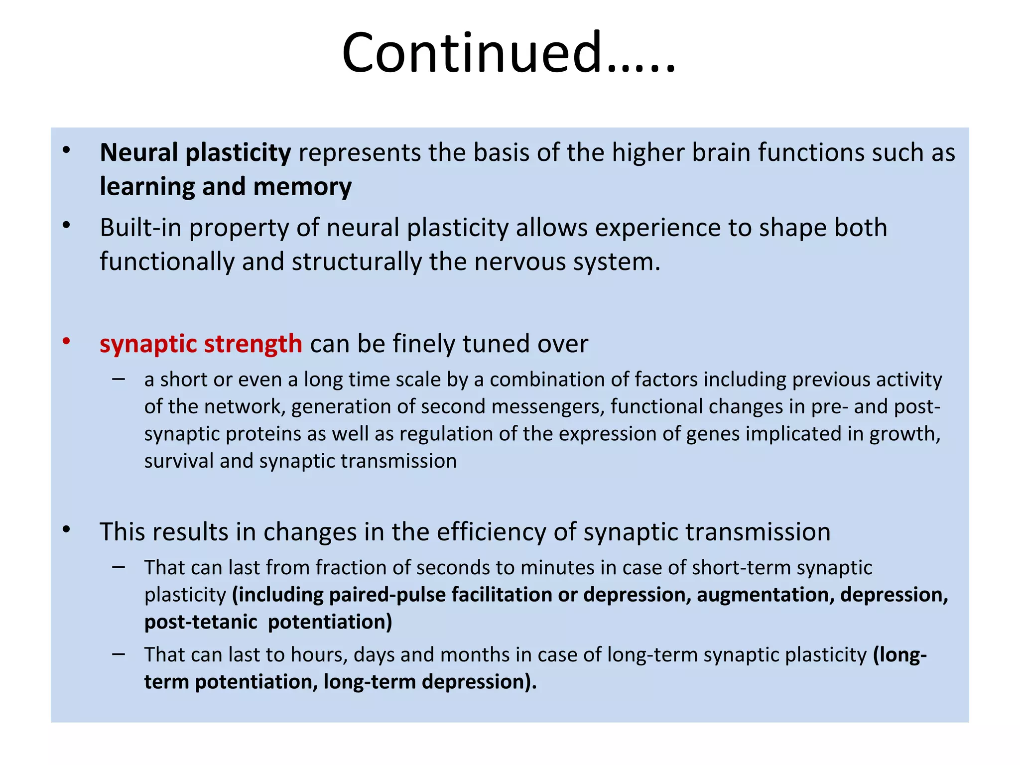 Continued…..
• Neural plasticity represents the basis of the higher brain functions such as
learning and memory
• Built-in property of neural plasticity allows experience to shape both
functionally and structurally the nervous system.
• synaptic strength can be finely tuned over
– a short or even a long time scale by a combination of factors including previous activity
of the network, generation of second messengers, functional changes in pre- and post-
synaptic proteins as well as regulation of the expression of genes implicated in growth,
survival and synaptic transmission
• This results in changes in the efficiency of synaptic transmission
– That can last from fraction of seconds to minutes in case of short-term synaptic
plasticity (including paired-pulse facilitation or depression, augmentation, depression,
post-tetanic potentiation)
– That can last to hours, days and months in case of long-term synaptic plasticity (long-
term potentiation, long-term depression).
 