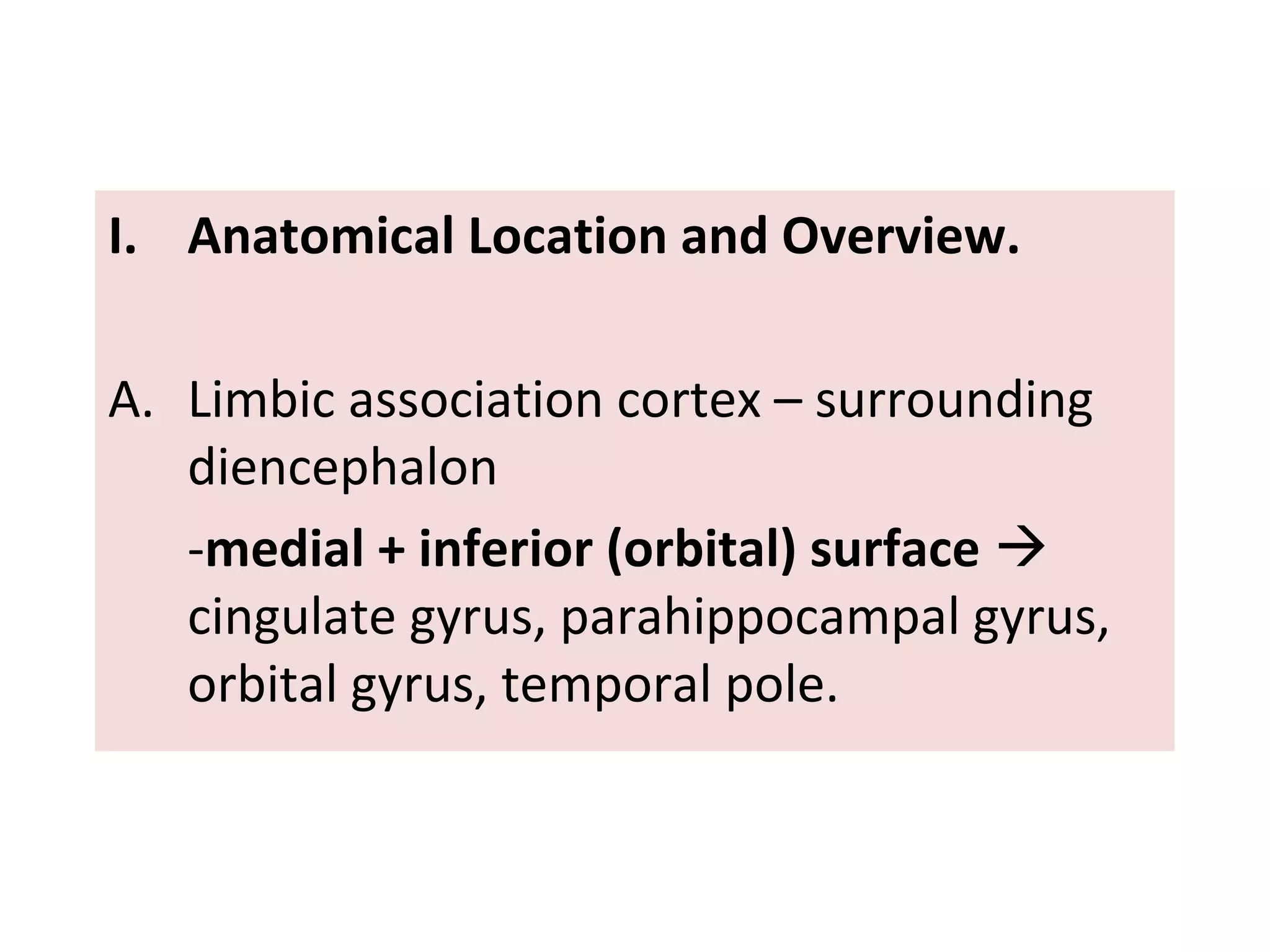 I. Anatomical Location and Overview.
A. Limbic association cortex – surrounding
diencephalon
-medial + inferior (orbital) surface 
cingulate gyrus, parahippocampal gyrus,
orbital gyrus, temporal pole.
 