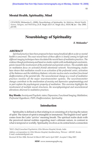 [Downloaded free from http://www.msmonographs.org on Monday, October 19, 2009]

                                                                                                63



Mental Health, Spirituality, Mind

 CITATION: Mohandas E., (2008), Neurobiology of Spirituality. In: Medicine, Mental Health,
 Science, Religion, and Well-being (A.R. Singh and S.A. Singh eds.), MSM, 6, Jan - Dec 2008,
 p63-80.




                    Neurobiology of Spirituality
                                                                                  E. Mohandas*


ABSTRACT
     Spiritual practices have been proposed to have many beneÞcial effects as far as mental
health is concerned. The exact neural basis of these effects is slowly coming to light and
different imaging techniques have elucidated the neural basis of meditative practices. The
evidence though preliminary and based on studies replete with methodological constraints,
points toward the involvement of the prefrontal and parietal cortices. The available data
on meditation focus on activated frontal attentional network. Neuroimaging studies
have shown that meditation results in an activation of the prefrontal cortex, activation
of the thalamus and the inhibitory thalamic reticular nucleus and a resultant functional
deafferentation of the parietal lobe. The neurochemical change as a result of meditative
practices involves all the major neurotransmitter systems. The neurotransmitter
changes contribute to the amelioration of anxiety and depressive symptomatology and
in part explain the psychotogenic property of meditation. This overview highlights the
involvement of multiple neural structures, the neurophysiological and neurochemical
alterations observed in meditative practices.

Key Words: Anxiety and Psychotic states; Depression; Functional Imaging; Meditation;
Prefrontal Hypothesis; PSPL Deafferentation; Spirituality


                                        Introduction

    Spirituality is deÞned as that relating to or consisting of or having the nature
of spirit. The nature of spirit is intangible or immaterial. The English word ‘spirit’
comes from the Latin ‘spiritus’ meaning breath. The spiritual realm deals with
the perceived eternal realities regarding man’s ultimate nature, in contrast to
what is temporal or worldly. Spirituality involves as its central tenet a connection

*M.D. Chief Consultant Psychiatrist, Elite Mission Hospital, Kerala, India
Address correspondence to: Elite Mission Hospital, Koorkkenchery, Thrissur - 680 007, Kerala.
E-mail: emohandas@gmail.com
Received 30 Nov 2006. Revised 14 March 2007 and 6 April 2007. Accepted 1 May 2007.

                                 MSM : www.msmonographs.org
 