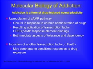 Molecular Biology of Addiction:
Addiction is a form of drug-induced neural plasticity
 Upregulation of cAMP pathway
• Occurs in response to chronic administration of drugs
• Resulting activation of transcription factor
CREB(cAMP response element-binding)
• Both mediate aspects of tolerance and dependency
 Induction of another transcription factor, d FosB -
• May contribute to sensitized responses to drug
exposure
Ref: Nestler, Eric - Molecular Biology of Addiction. Am J of Addictions 10:201-217, 2001
 