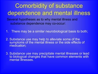Comorbidity of substance
dependence and mental illness
Several hypotheses as to why mental illness and
substance dependence may co-occur:
1. There may be a similar neurobiological basis to both;
2. Substance use may help to alleviate some of the
symptoms of the mental illness or the side effects of
medication;
3. Substance use may precipitate mental illnesses or lead
to biological changes that have common elements with
mental illnesses.
 