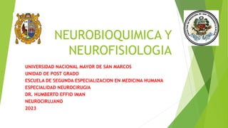 NEUROBIOQUIMICA Y
NEUROFISIOLOGIA
UNIVERSIDAD NACIONAL MAYOR DE SAN MARCOS
UNIDAD DE POST GRADO
ESCUELA DE SEGUNDA ESPECIALIZACION EN MEDICINA HUMANA
ESPECIALIDAD NEUROCIRUGIA
DR. HUMBERTO EFFIO IMAN
NEUROCIRUJANO
2023
 