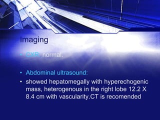 Imaging
• CXR: normal.
• Abdominal ultrasound:
• showed hepatomegally with hyperechogenic
mass, heterogenous in the right lobe 12.2 X
8.4 cm with vascularity.CT is recomended

 