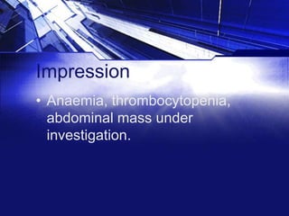 Impression
• Anaemia, thrombocytopenia,
abdominal mass under
investigation.

 