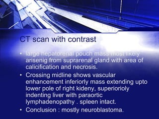 CT scan with contrast
• large hepatorenal pouch mass most likely
arisenig from suprarenal gland with area of
calicification and necrosis.
• Crossing midline shows vascular
enhancement inferiorly mass extending upto
lower pole of right kideny, superiorioly
indenting liver with paraortic
lymphadenopathy . spleen intact.
• Conclusion : mostly neuroblastoma.

 