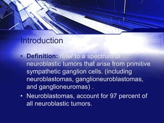 Introduction
• Definition: refer to a spectrum of
neuroblastic tumors that arise from primitive
sympathetic ganglion cells. (including
neuroblastomas, ganglioneuroblastomas,
and ganglioneuromas) .
• Neuroblastomas, account for 97 percent of
all neuroblastic tumors.

 