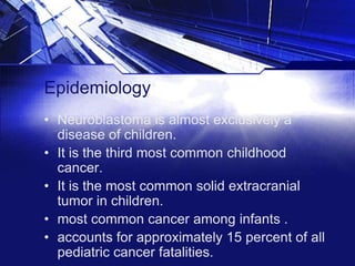 Epidemiology
• Neuroblastoma is almost exclusively a
disease of children.
• It is the third most common childhood
cancer.
• It is the most common solid extracranial
tumor in children.
• most common cancer among infants .
• accounts for approximately 15 percent of all
pediatric cancer fatalities.

 
