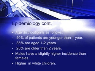 Epidemiology cont.
•
•

Age distribution is as follows:
40% of patients are younger than 1 year.
35% are aged 1-2 years.
25% are older than 2 years.
Males have a slightly higher incidence than
females.
• Higher in white children.

 