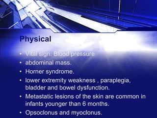 Physical
•
•
•
•

Vital sign: Blood pressure
abdominal mass.
Horner syndrome.
lower extremity weakness , paraplegia,
bladder and bowel dysfunction.
• Metastatic lesions of the skin are common in
infants younger than 6 months.
• Opsoclonus and myoclonus.

 