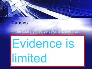 Causes
• The cause of neuroblastoma is unknown.
• According to SEER, factors investigated for
which evidence is limited or inconsistent
include medications, hormones, birth
characteristics, congenital anomalies,
previous spontaneous abortion or fetal
death, alcohol or tobacco use, and paternal
occupational exposures.

Evidence is
limited

 