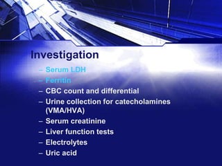 Investigation
–
–
–
–
–
–
–
–

Serum LDH
Ferritin
CBC count and differential
Urine collection for catecholamines
(VMA/HVA)
Serum creatinine
Liver function tests
Electrolytes
Uric acid

 