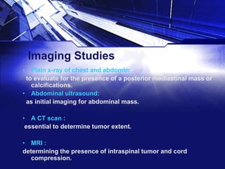 Imaging Studies
• Plain x-ray of chest and abdomin:
to evaluate for the presence of a posterior mediastinal mass or
calcifications.
• Abdominal ultrasound:
as initial imaging for abdominal mass.
• A CT scan :
essential to determine tumor extent.
• MRI :
determining the presence of intraspinal tumor and cord
compression.

 