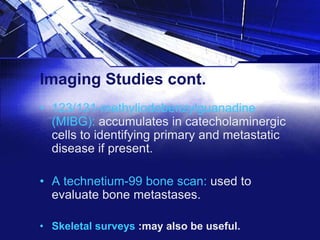 Imaging Studies cont.
• 123/131-methyliodobenzylguanadine
(MIBG): accumulates in catecholaminergic
cells to identifying primary and metastatic
disease if present.
• A technetium-99 bone scan: used to
evaluate bone metastases.
• Skeletal surveys :may also be useful.

 