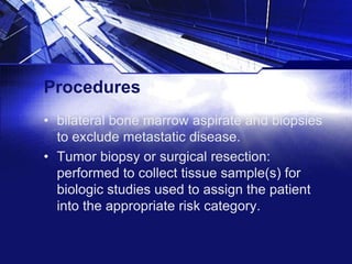 Procedures
• bilateral bone marrow aspirate and biopsies
to exclude metastatic disease.
• Tumor biopsy or surgical resection:
performed to collect tissue sample(s) for
biologic studies used to assign the patient
into the appropriate risk category.

 