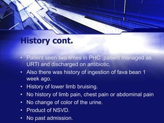 History cont.
• Patient seen two times in PHC .patient managed as
URTI and discharged on antibiotic.
• Also there was history of ingestion of fava bean 1
week ago.
• History of lower limb bruising.
• No history of limb pain, chest pain or abdominal pain
• No change of color of the urine.
• Product of NSVD.
• No past admission.

 