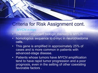 Criteria for Risk Assignment cont.
• MYCN n-myc
• The most important biologic markers is MYCN.
• homologous sequence to c-myc in neuroblastoma
cells.
• This gene is amplified in approximately 25% of
cases and is more common in patients with
advanced-stage disease.
• Patients whose tumors have MYCN amplification
tend to have rapid tumor progression and a poor
prognosis, even in the setting of other coexisting
favorable factors .

 