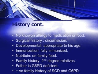 History cont.
•
•
•
•
•
•
•
•

No knowon allergy to medication or food.
Surgical history : circumsicion.
Developmental: appropriate to his age.
Immunization: fully immunized.
Nutritoin: on family food.
Family history: 2nd degree relatives.
Father is G6PD deficient.
+ ve family history of SCD and G6PD.

 