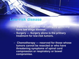 Low-risk disease
– Patients in the low-risk category generally
have low stage disease..
– Surgery — Surgery alone is the primary
treatment for low-risk tumors.
– Chemotherapy — reserved for those whose
tumors cannot be resected or who have
threatening symptoms of spinal cord
compression or respiratory or bowel
compromise.

 