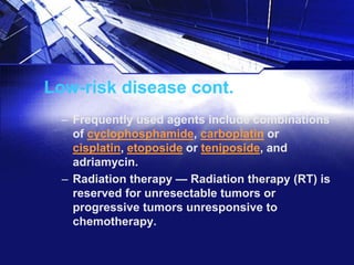 Low-risk disease cont.
– Frequently used agents include combinations
of cyclophosphamide, carboplatin or
cisplatin, etoposide or teniposide, and
adriamycin.
– Radiation therapy — Radiation therapy (RT) is
reserved for unresectable tumors or
progressive tumors unresponsive to
chemotherapy.

 