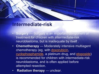 Intermediate-risk
• Surgery — Surgery is an important component of
treatment for children with intermediate-risk
neuroblastoma, but is inadequate by itself .
• Chemotherapy — Moderately intensive multiagent
chemotherapy (eg, with doxorubicin,
cyclophosphamide, a platinum drug, and etoposide)
is recommended for children with intermediate-risk
neuroblastoma, and is often applied before
attempted resection.
• Radiation therapy — unclear.

 