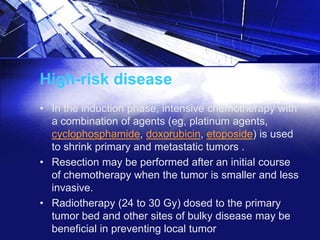 High-risk disease
• In the induction phase, intensive chemotherapy with
a combination of agents (eg, platinum agents,
cyclophosphamide, doxorubicin, etoposide) is used
to shrink primary and metastatic tumors .
• Resection may be performed after an initial course
of chemotherapy when the tumor is smaller and less
invasive.
• Radiotherapy (24 to 30 Gy) dosed to the primary
tumor bed and other sites of bulky disease may be
beneficial in preventing local tumor

 