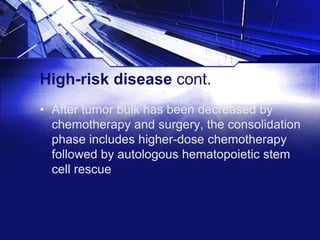 High-risk disease cont.
• After tumor bulk has been decreased by
chemotherapy and surgery, the consolidation
phase includes higher-dose chemotherapy
followed by autologous hematopoietic stem
cell rescue

 