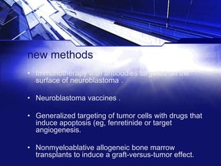 new methods
• Immunotherapy with antibodies targeted on the
surface of neuroblastoma .
• Neuroblastoma vaccines .

• Generalized targeting of tumor cells with drugs that
induce apoptosis (eg, fenretinide or target
angiogenesis.
• Nonmyeloablative allogeneic bone marrow
transplants to induce a graft-versus-tumor effect.

 