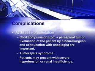 Complications
• At disease presentation
– Cord compression from a paraspinal tumor.
Evaluation of the patient by a neurosurgeon
and consultation with oncologist are
important.
– Tumor lysis syndrome .
– Patients may present with severe
hypertension or renal insufficiency.

 