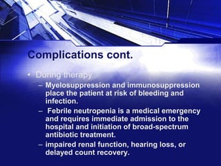 Complications cont.
• During therapy
– Myelosuppression and immunosuppression
place the patient at risk of bleeding and
infection.
– Febrile neutropenia is a medical emergency
and requires immediate admission to the
hospital and initiation of broad-spectrum
antibiotic treatment.
– impaired renal function, hearing loss, or
delayed count recovery.

 
